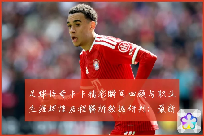 足球传奇卡卡精彩瞬间回顾与职业生涯辉煌历程解析数据研判：最新赛事动态与深度分析