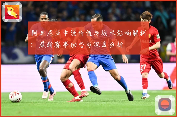 阿库尼亚中场价值与战术影响解析：最新赛事动态与深度分析