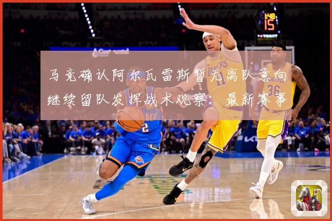 马竞确认阿尔瓦雷斯暂无离队意向继续留队发挥战术观察：最新赛事动态与深度分析