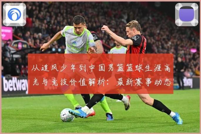 从追风少年到中国男篮篮球生涯高光与竞技价值解析：最新赛事动态与深度分析