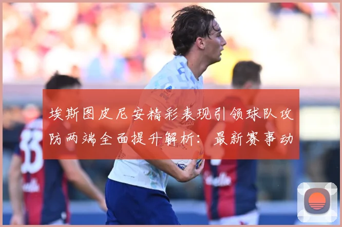 埃斯图皮尼安精彩表现引领球队攻防两端全面提升解析：最新赛事动态与深度分析