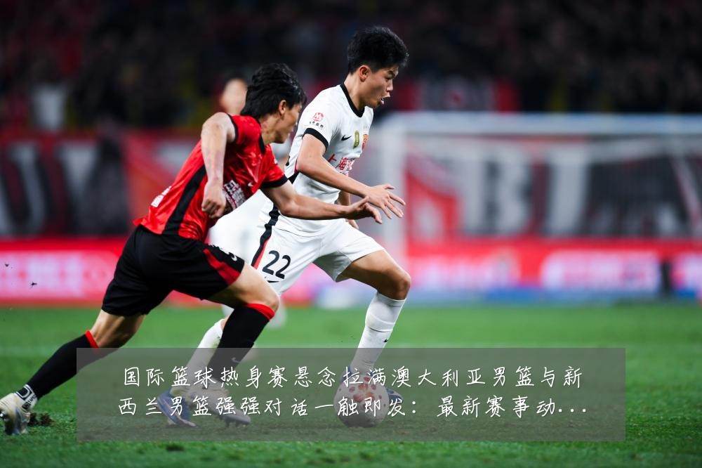 国际篮球热身赛悬念拉满澳大利亚男篮与新西兰男篮强强对话一触即发：最新赛事动态与深度分析