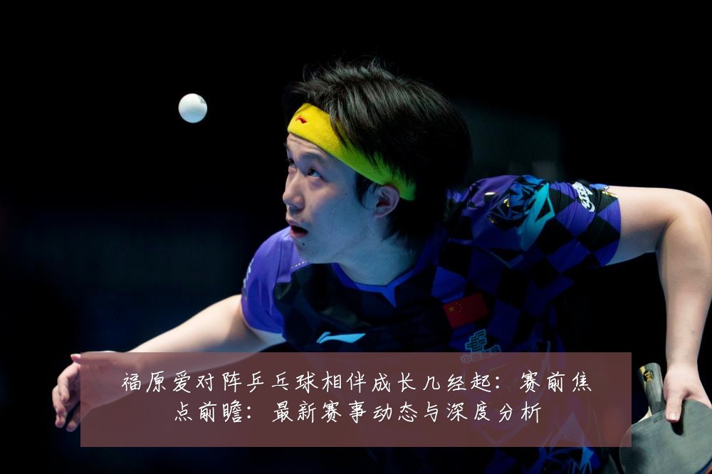 福原爱对阵乒乓球相伴成长几经起:赛前焦点前瞻:最新赛事动态与深度分析