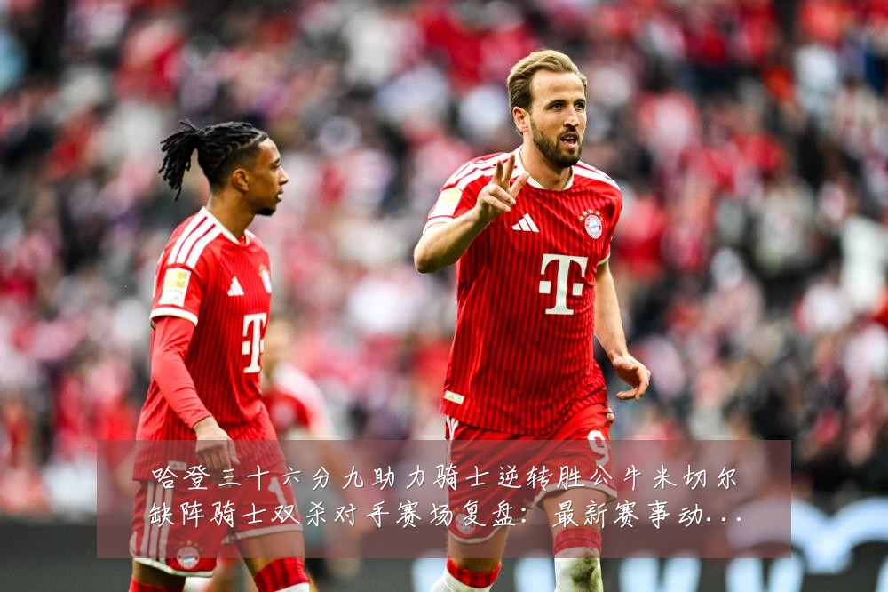 哈登三十六分九助力骑士逆转胜公牛米切尔缺阵骑士双杀对手赛场复盘：最新赛事动态与深度分析
